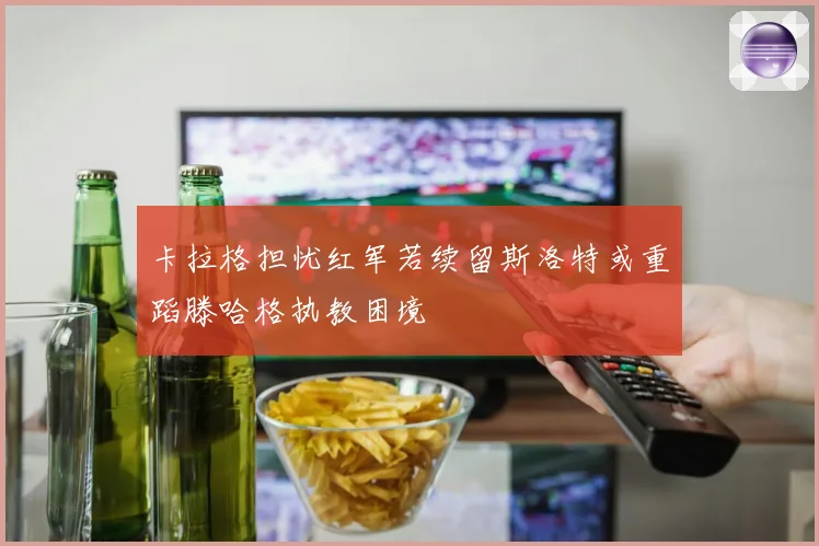 卡拉格担忧红军若续留斯洛特或重蹈滕哈格执教困境