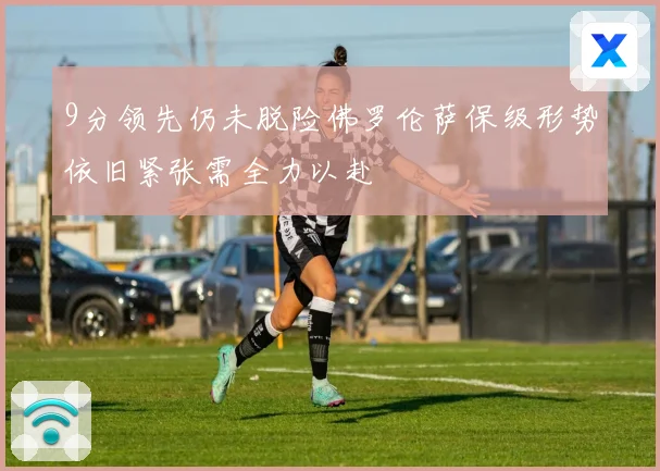 9分领先仍未脱险佛罗伦萨保级形势依旧紧张需全力以赴