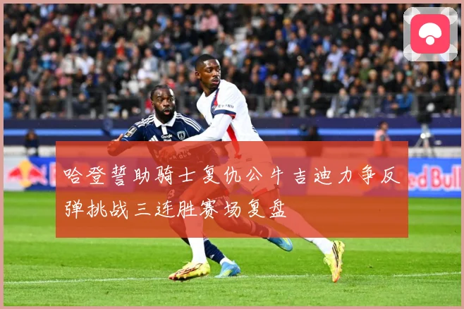 哈登誓助骑士复仇公牛吉迪力争反弹挑战三连胜赛场复盘
