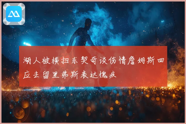 湖人被横扫东契奇谈伤情詹姆斯回应去留里弗斯表达愧疚