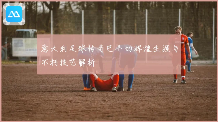 意大利足球传奇巴乔的辉煌生涯与不朽技艺解析