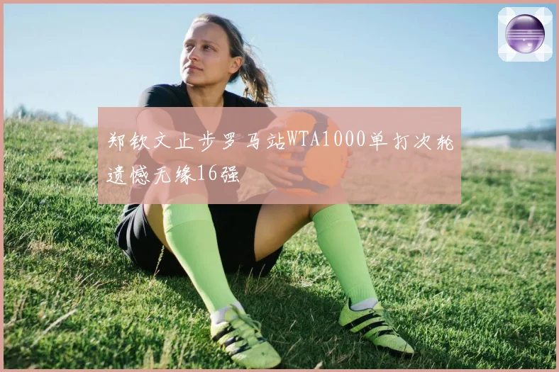 郑钦文止步罗马站WTA1000单打次轮遗憾无缘16强