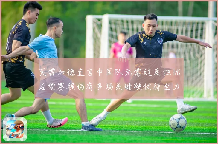 莫雷加德直言中国队无需过度担忧后续赛程仍有多场关键硬仗待全力应对