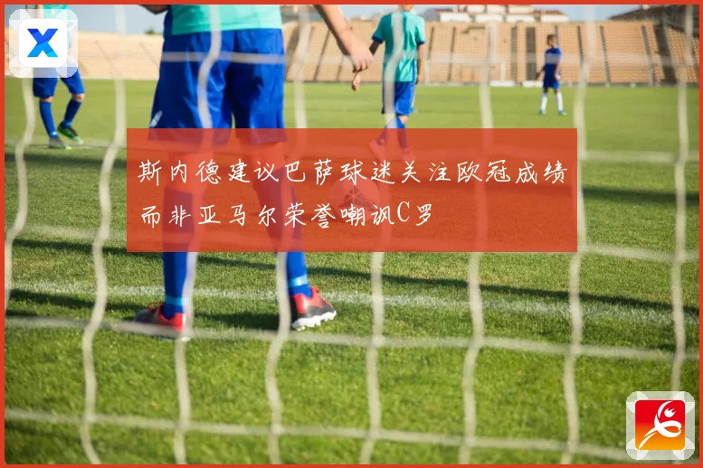 斯内德建议巴萨球迷关注欧冠成绩而非亚马尔荣誉嘲讽C罗