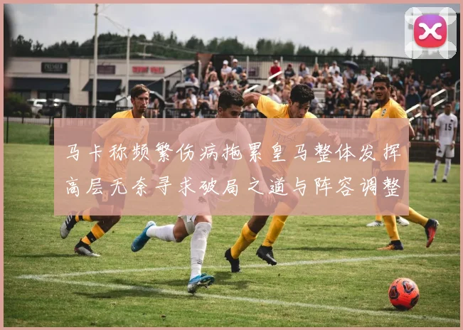 马卡称频繁伤病拖累皇马整体发挥高层无奈寻求破局之道与阵容调整困境