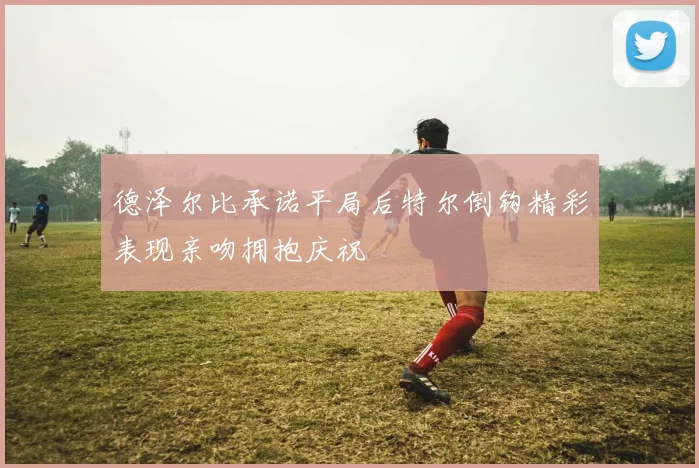 德泽尔比承诺平局后特尔倒钩精彩表现亲吻拥抱庆祝