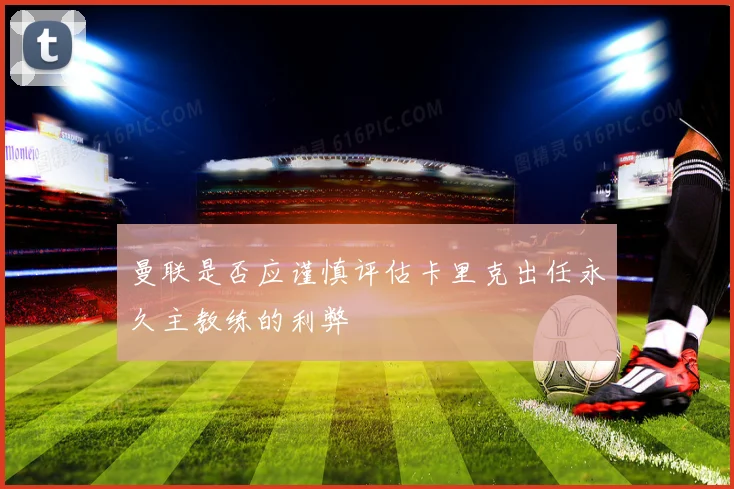 曼联是否应谨慎评估卡里克出任永久主教练的利弊