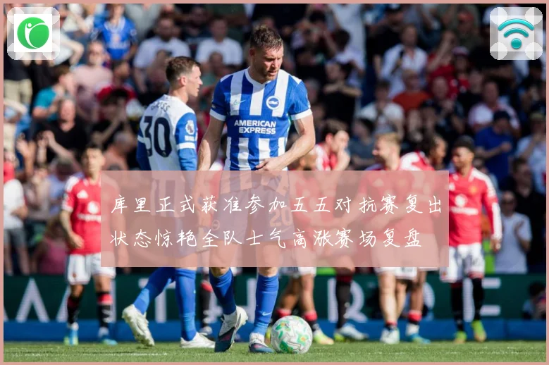 库里正式获准参加五五对抗赛复出状态惊艳全队士气高涨赛场复盘