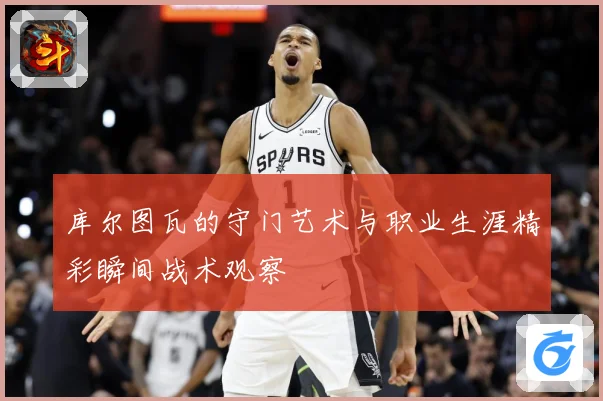 库尔图瓦的守门艺术与职业生涯精彩瞬间战术观察