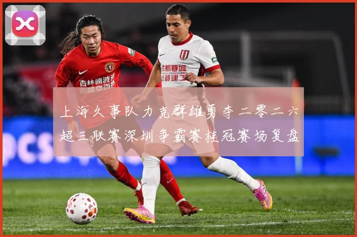 上海久事队力克群雄勇夺二零二六超三联赛深圳争霸赛桂冠赛场复盘