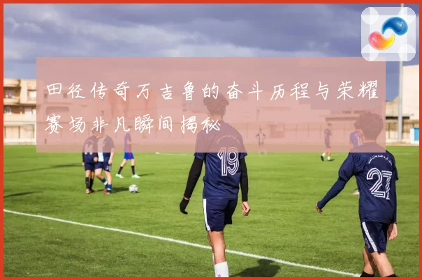 田径传奇万吉鲁的奋斗历程与荣耀赛场非凡瞬间揭秘
