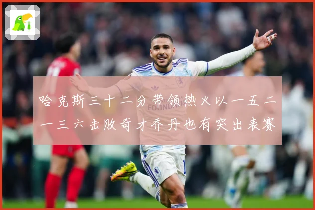 哈克斯三十二分带领热火以一五二一三六击败奇才乔丹也有突出表赛场复盘