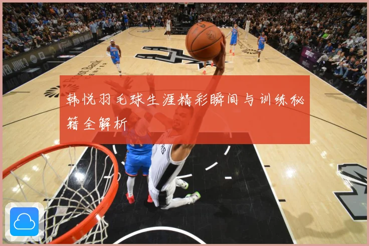 韩悦羽毛球生涯精彩瞬间与训练秘籍全解析