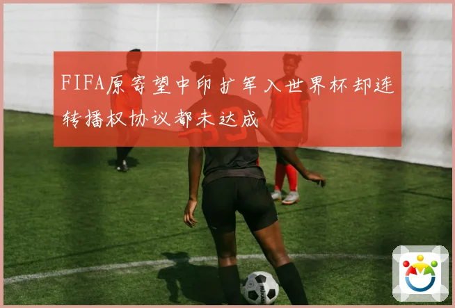 FIFA原寄望中印扩军入世界杯却连转播权协议都未达成