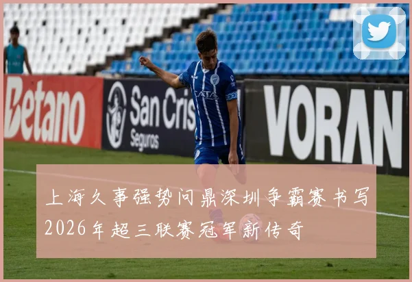 上海久事强势问鼎深圳争霸赛书写2026年超三联赛冠军新传奇
